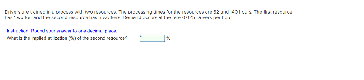 Drivers are trained in a process with two resources. The processing times for the resources are 32 and 140 hours. The first resource
has 1 worker and the second resource has 5 workers. Demand occurs at the rate 0.025 Drivers per hour.
Instruction: Round your answer to one decimal place.
What is the implied utilization (%) of the second resource?
%
