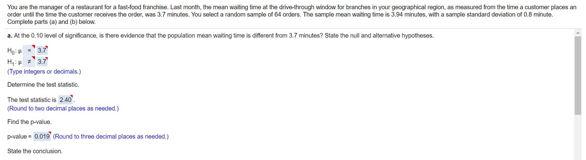 You are the manager of a restaurant for a fast-food franchise. Last month, the mean waiting time at the drive-through window for branches in your geographical region, as measured from the time a customer places an
order until the time the customer receives the order, was 3.7 minutes. You select a random sample of 64 orders. The sample mean waiting time is 3.94 minutes, with a sample standard deviation of 0.8 minute.
Complete parts (a) and (b) below.
a. At the 0.10 level of significance, is there evidence that the population mean waiting time is different from 3.7 minutes? State the null and alternative hypotheses.
3.7
= r1:0H
H1:µ # 3.7
(Type integers or decimals.)
Determine the test statistic.
The test statistic is 2.40'.
(Round to two decimal places as needed.)
Find the p-value.
p-value = 0.019` (Round to three decimal places as needed.)
State the conclusion.
