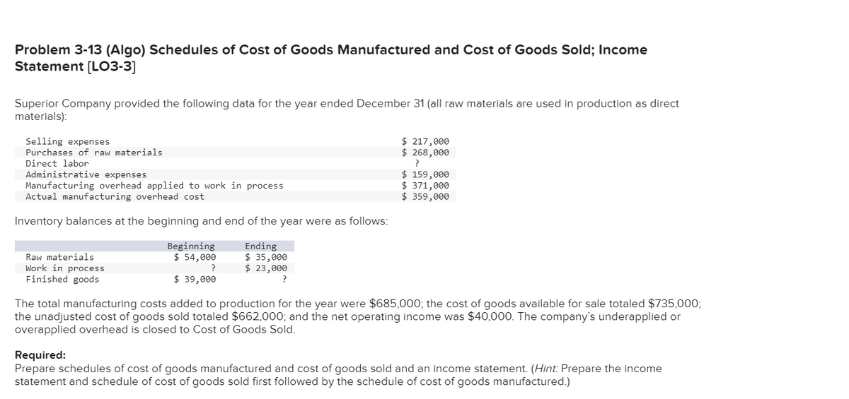 Problem 3-13 (Algo) Schedules of Cost of Goods Manufactured and Cost of Goods Sold; Income
Statement [L03-3]
Superior Company provided the following data for the year ended December 31 (all raw materials are used in production as direct
materials):
Selling expenses
Purchases of raw materials
$ 217,000
$ 268,000
Direct labor
Administrative expenses
Manufacturing overhead applied to work in process
Actual manufacturing overhead cost
$ 159,000
$ 371,000
$ 359,000
Inventory balances at the beginning and end of the year were as follows:
Beginning
$ 54,000
Ending
$ 35,000
$ 23,000
Raw materials
Work in process
Finished goods
$ 39,000
?
The total manufacturing costs added to production for the year were $685,000; the cost of goods available for sale totaled $735,0003;
the unadjusted cost of goods sold totaled $662,000; and the net operating income was $40,000. The company's underapplied or
overapplied overhead is closed to Cost of Goods Sold.
Required:
Prepare schedules of cost of goods manufactured and cost of goods sold and an income statement. (Hint: Prepare the income
statement and schedule of cost of goods sold first followed by the schedule of cost of goods manufactured.)
