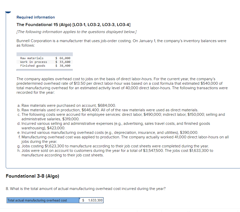 Required information
The Foundational 15 (Algo) [LO3-1, LO3-2, LO3-3, L03-4]
[The following information applies to the questions displayed below]
Bunnell Corporation is a manufacturer that uses job-order costing. On January 1, the company's inventory balances were
as follows:
Raw materials
Work in process
Finished goods
$ 66,000
$ 33,600
$ 38,400
The company applies overhead cost to jobs on the basis of direct labor-hours. For the current year, the company's
predetermined overhead rate of $13.50 per direct labor-hour was based on a cost formula that estimated $540,000 of
total manufacturing overhead for an estimated activity level of 40,000 direct labor-hours. The following transactions were
recorded for the year:
a. Raw materials were purchased on account, $684,000.
b. Raw materials used in production, $646,400. All of of the raw materials were used as direct materials.
c. The following costs were accrued for employee services: direct labor, $490,000; indirect labor, $150,000; selling and
administrative salaries, $319,000.
d. Incurred various selling and administrative expenses (e.g., advertising, sales travel costs, and finished goods
warehousing), $423,000.
e. Incurred various manufacturing overhead costs (e.g., depreciation, insurance, and utilities), $390,000.
f. Manufacturing overhead cost was applied to production. The company actually worked 41,000 direct labor-hours on all
jobs during the year.
g. Jobs costing $1,623,300 to manufacture according to their job cost sheets were completed during the year.
h. Jobs were sold on account to customers during the year for a total of $3,547,500. The jobs cost $1,633,300 to
manufacture according to their job cost sheets.
Foundational 3-8 (Algo)
8. What is the total amount of actual manufacturing overhead cost incurred during the year?
Total actual manufacturing overhead cost
$ 1,633,300
