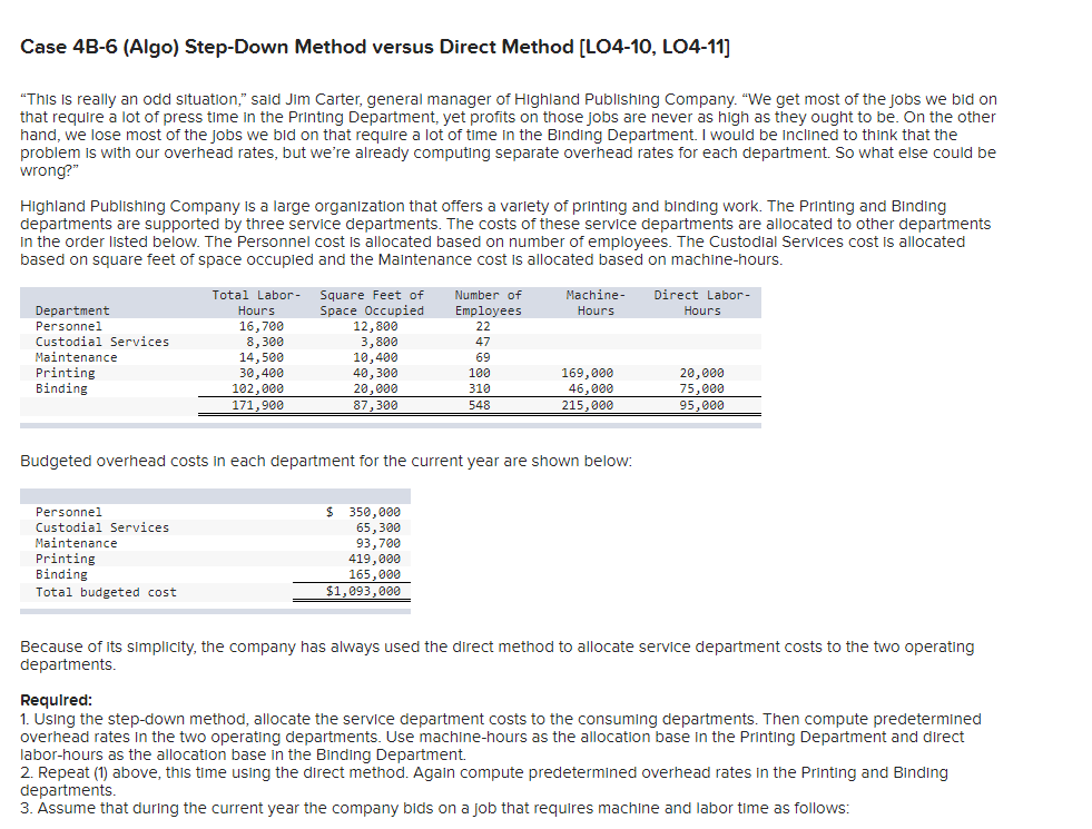 Case 4B-6 (Algo) Step-Down Method versus Direct Method [LO4-10, LO4-11]
"This Is really an odd situation," said Jim Carter, general manager of HIighland Publishing Company. "We get most of the jobs we bid on
that require a lot of press time in the Printing Department, yet profits on those jobs are never as high as they ought to be. On the other
hand, we lose most of the jobs we bid on that require a lot of time in the Binding Department. I would be inclined to think that the
problem is with our overhead rates, but we're already computing separate overhead rates for each department. So what else could be
wrong?"
Highland Publishing Company isa large organization that offers a variety of printing and binding work. The Printing and Binding
departments are supported by three service departments. The costs of these service departments are allocated to other departments
in the order listed below. The Personnel cost is allocated based on number of employees. The Custodial Services cost is allocated
based on square feet of space occupied and the Maintenance cost is allocated based on machine-hours.
Number of
Employees
Machine-
Direct Labor-
Total Labor- Square Feet of
Space Occupied
12,800
3,800
10,400
Department
Hours
Hours
Hours
Personnel
16,700
8,300
14,500
30,400
102,000
171,900
22
Custodial Services
47
Maintenance
Printing
Binding
69
40,300
20,000
169,000
46,000
20,000
75,000
100
310
87,300
548
215,000
95,000
Budgeted overhead costs in each department for the current year are shown below:
$ 350,000
65,300
93,700
419,000
165,000
$1,093,000
Personnel
Custodial Services
Maintenance
Printing
Binding
Total budgeted cost
Because of its simplicity, the company has always used the direct method to allocate service department costs to the two operating
departments.
Requlred:
1. Using the step-down method, allocate the service department costs to the consuming departments. Then compute predetermined
overhead rates In the two operating departments. Use machine-hours as the allocation base in the Printing Department and direct
labor-hours as the allocation base in the Binding Department.
2. Repeat (1) above, this time using the direct method. Again compute predetermined overhead rates in the Printing and Binding
departments.
3. Assume that during the current year the company bids on a job that requires machine and labor time as follows:
