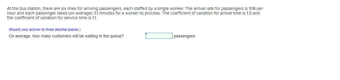 At the bus station, there are six lines for arriving passengers, each staffed by a single worker. The arrival rate for passengers is 108 per
hour and each passenger takes (on average) 3.1 minutes for a worker to process. The coefficient of variation for arrival time is 1.5 and
the coefficient of varlation for service time is 1.1.
(Round your answer to three decimal places.)
On average, how many customers will be waiting in the queue?
passengers
