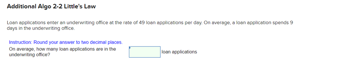 Additional Algo 2-2 Little's Law
Loan applications enter an underwriting office at the rate of 49 loan applications per day. On average, a loan application spends 9
days in the underwriting office.
Instruction: Round your answer to two decimal places.
On average, how many loan applications are in the
underwriting office?
loan applications
