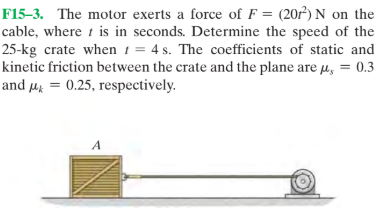 F15-3. The motor exerts a force of F = (207) N on the
cable, where i is in seconds. Determine the speed of the
25-kg crate when 1 = 4 s. The coefficients of static and
kinetic friction between the crate and the plane are µ, = 0.3
and µ = 0.25, respectively.

