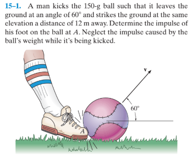 15-1. A man kicks the 150-g ball such that it leaves the
ground at an angle of 60° and strikes the ground at the same
elevation a distance of 12 m away. Determine the impulse of
his foot on the ball at A. Neglect the impulse caused by the
ball's weight while it's being kicked.
60°
