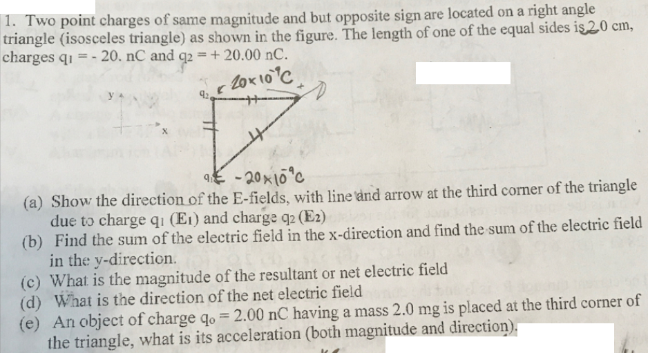 |1. Two point charges of same magnitude and but opposite sign are located on a right angle
triangle (isosceles triangle) as shown in the figure. The length of one of the equal sides is 2.0 cm,
charges q1 = - 20. nC and q2 = + 20.00 nC.
%3D
-2ox10C
92
9E - 20x10°c
(a) Show the direction of the E-fields, with line and arrow at the third corner of the triangle
due to charge q1 (E1) and charge q2 (E2)
(b) Find the sum of the electric field in the x-direction and find the sum of the electric field
in the y-direction.
(c) What is the magnitude of the resultant or net electric field
(d) What is the direction of the net electric field
(e) An object of charge qo = 2.00 nC having a mass 2.0 mg is placed at the third corner of
the triangle, what is its acceleration (both magnitude and direction).
