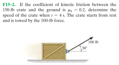 F15-2. If the coefficient of kinetic friction between the
150-lb crate and the ground is µ = 0.2, determine the
speed of the crate when i =
and is towed by the 100-lb force.
4 s. The crate starts from rest
100 lb
30°
