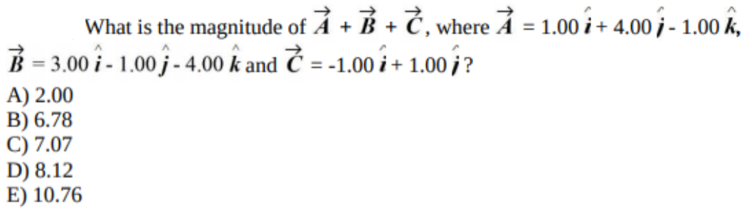 What is the magnitude of Å + B + Č, where A = 1.00 i + 4.00 j - 1.00 k,
B = 3.00 i - 1.00 j - 4,00 k and Č = -1.00 i + 1.00 j?
A) 2.00
B) 6.78
C) 7.07
D) 8.12
E) 10.76
