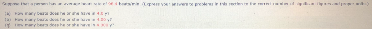 Suppose that a person has an average heart rate of 98.4 beats/min. (Express your answers to problems in this section to the correct number of significant figures and proper units.)
(a) How many beats does he or she have in 4.0 y?
(b) How many beats does he or she have in 4.00 y?
(9) How many beats does he or she have in 4.000 y?
