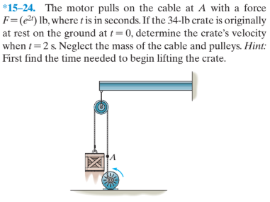 *15-24. The motor pulls on the cable at A with a force
F=(e²^) lb, where tis in seconds. If the 34-lb crate is originally
at rest on the ground at t= 0, determine the crate's velocity
when t=2 s. Neglect the mass of the cable and pulleys. Hint:
First find the time needed to begin lifting the crate.

