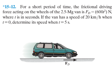 *15-12. For a short period of time, the frictional driving
force acting on the wheels of the 2.5-Mg van is Fp=(600²) N,
where t is in seconds. If the van has a speed of 20 km/h when
t=0, determine its speed when t=5 s.
FD
