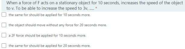 When a force of F acts on a stationary object for 10 seconds, increases the speed of the object
to v. To be able to increase the speed to 3v, . *
the same for should be applied for 10 seconds more.
the object should move without any force for 20 seconds more.
O a 2F force should be applied for 10 seconds more.
the same for should be applied for 20 seconds more.
