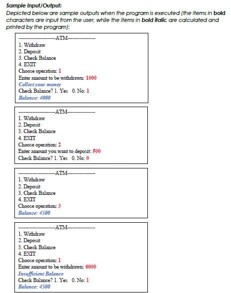 Sample Input/Output:
Depicted below are sample outputs when the program is executed (the items in bold
characters are input from the user, while the items in bold italic are calculated and
printed by the program):
-ATM-
1. Withdraw
2. Deposit
3. Check Balance
4. EXIT
Choose operation: 1
Enter amount to be withdrawn: 1000
Collect your money
Check Balance? 1. Yes 0. No: 1
Balance: 4000
-ATM-
1. Withdraw
2. Deposit
3. Check Balance
4. EXIT
Choose operation: 2
Enter amount you want to deposit: 500
Check Balance? 1. Yes 0. No: 0
-ATM-
1. Withdraw
2. Deposit
3. Check Balance
4. EXTT
Choose operation: 3
Balance: 4500
-ATM-
1. Withdraw
2. Deposit
3. Check Balance
4. EXIT
Choose operation: 1
Enter amount to be withdrawn: 6000
Insufficient Balance
Check Balance? 1. Yes 0. No: 1
Balance: 4500
