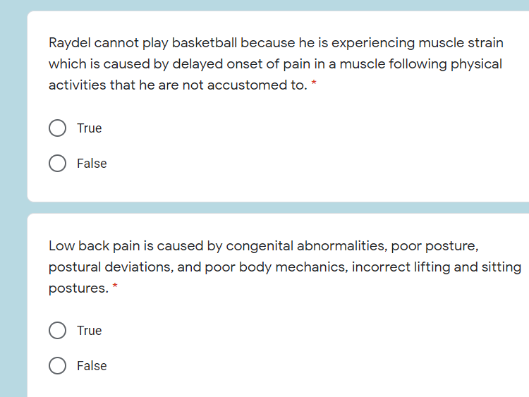 Raydel cannot play basketball because he is experiencing muscle strain
which is caused by delayed onset of pain in a muscle following physical
activities that he are not accustomed to. *
True
False
Low back pain is caused by congenital abnormalities, poor posture,
postural deviations, and poor body mechanics, incorrect lifting and sitting
postures. *
True
False
