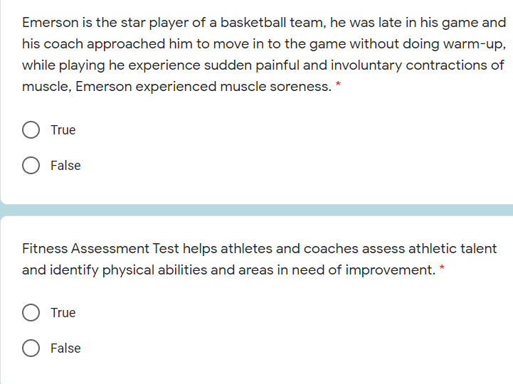 Emerson is the star player of a basketball team, he was late in his game and
his coach approached him to move in to the game without doing warm-up,
while playing he experience sudden painful and involuntary contractions of
muscle, Emerson experienced muscle soreness. *
True
False
Fitness Assessment Test helps athletes and coaches assess athletic talent
and identify physical abilities and areas in need of improvement. *
True
O False
