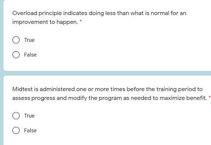 Overload principle indicates doing less than what is normal for an
improvement to happen.
True
False
Midtest is administered one or more times before the training period to
assess progress and modify the program as needed to maximize benefit.
True
False
