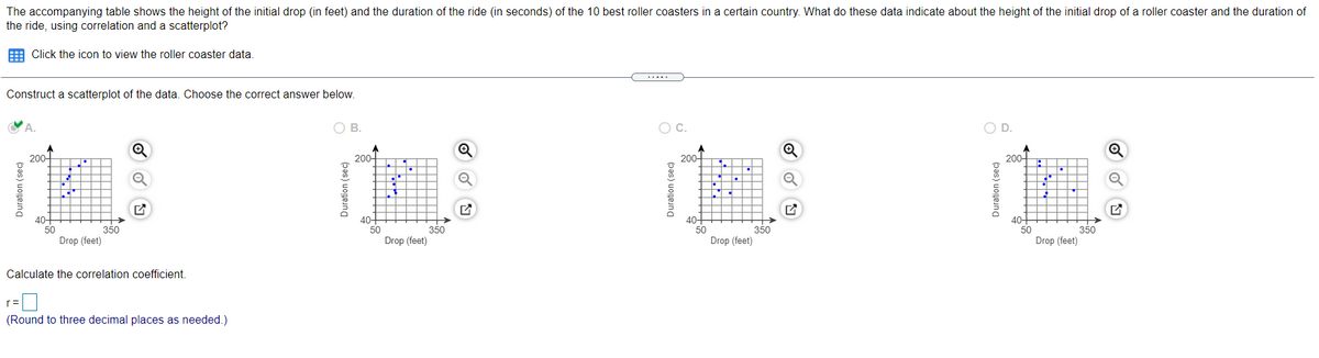 The accompanying table shows the height of the initial drop (in feet) and the duration of the ride (in seconds) of the 10 best roller coasters in a certain country. What do these data indicate about the height of the initial drop of a roller coaster and the duration of
the ride, using correlation and a scatterplot?
E Click the icon to view the roller coaster data.
Construct a scatterplot of the data. Choose the correct answer below.
OB.
Oc.
OD.
200-
200-
200-
200-
40-
50
40-
50
Drop (feet)
40-
50
Drop (feet)
40
350
Drop (feet)
350
350
50
350
Drop (feet)
Calculate the correlation coefficient.
(Round to three decimal places as needed.)
Duration (seC)
Duration (sec)
Duration (sec)
Duration (sec)
