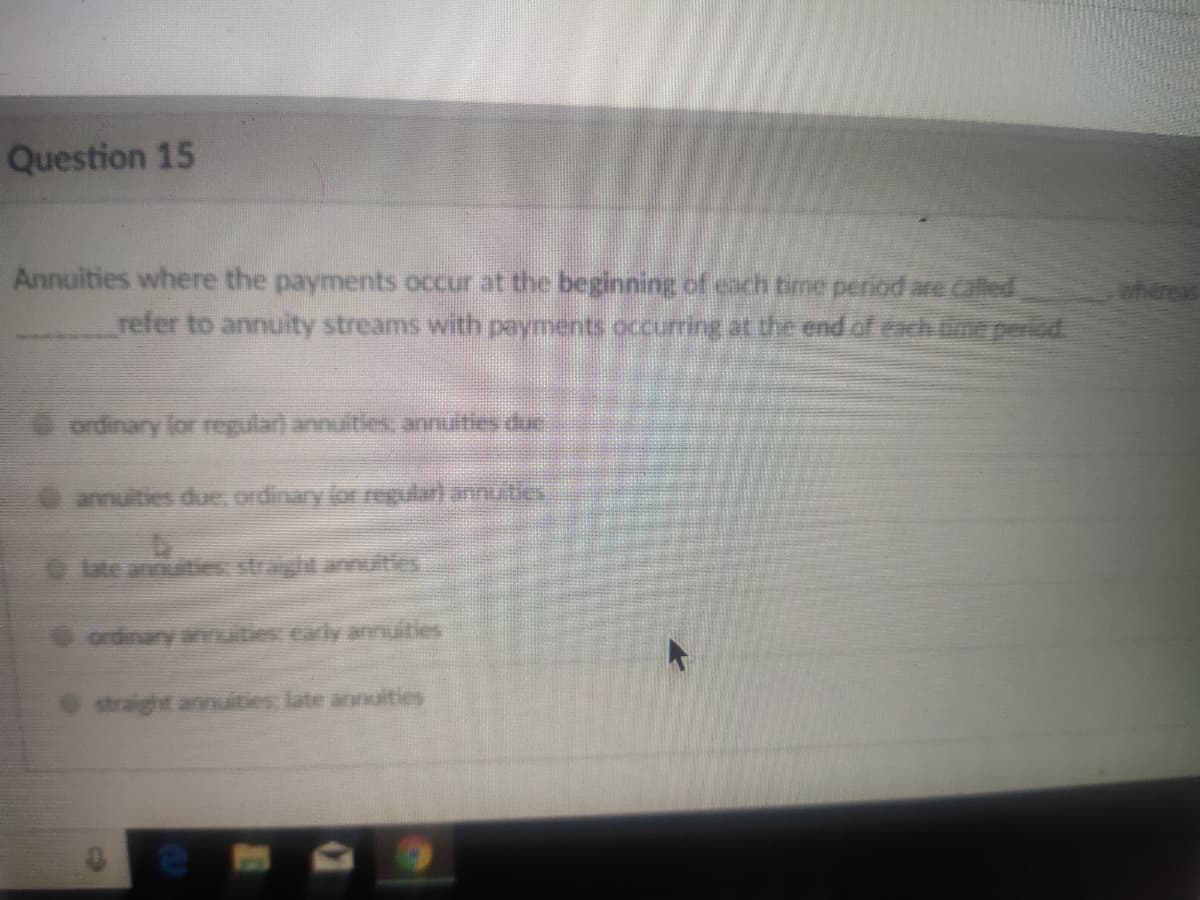 Question 15
Annuities where the payments occur at the beginning of cach time period are called
ahereas
refer to annuity streams with payments occurring at the end ofexhine period
O ordinary for regular) annuities annuities due
O annuities due, ordinary lor regulari annutles
OLte anouties straight anuities
ordinany annuities carly annuities
straight annuities, late annuities
