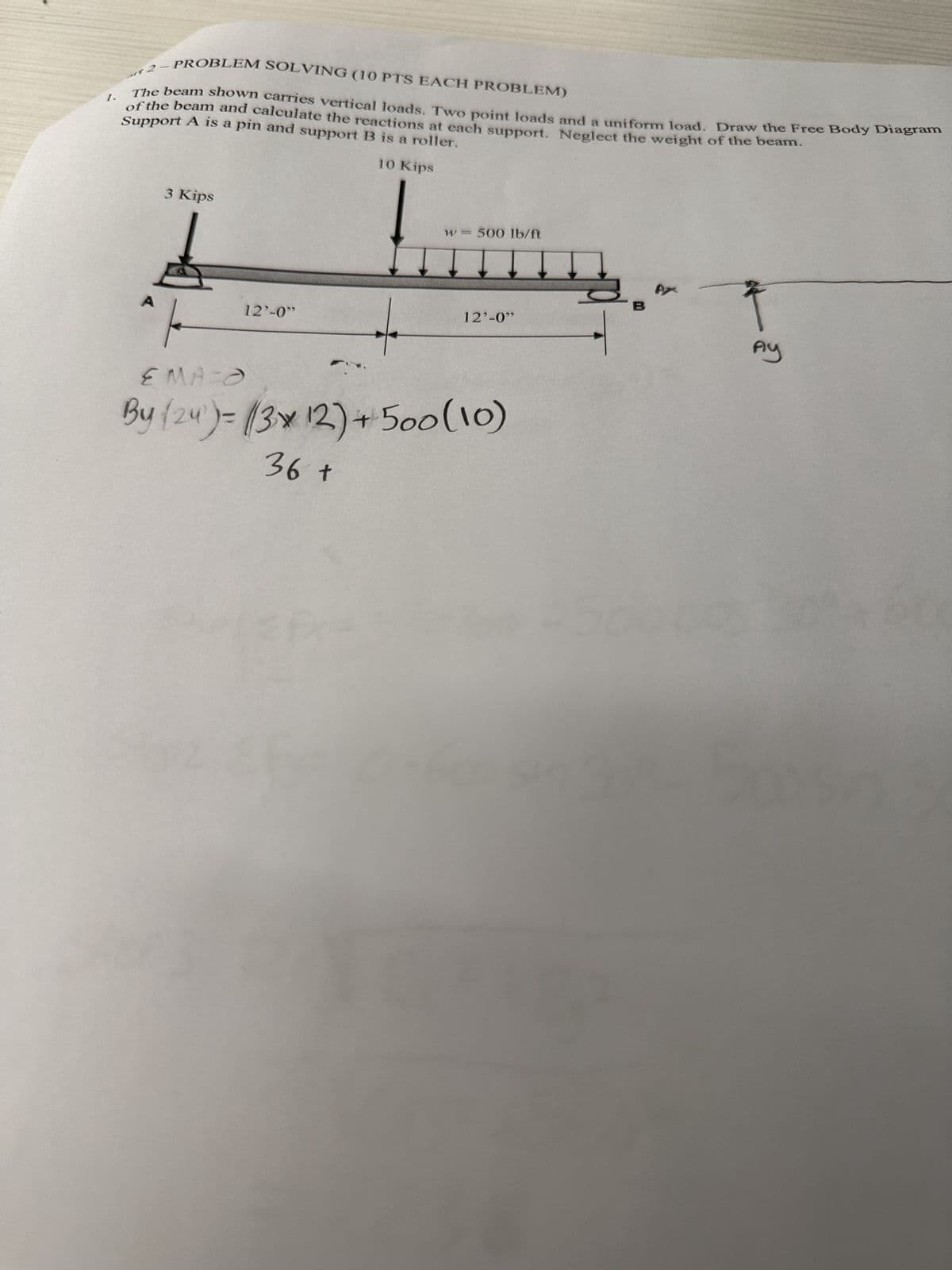 1.
2
-
PROBLEM SOLVING (10 PTS EACH PROBLEM)
Support A is a pin and support B is a roller.
The beam shown carries vertical loads. Two point loads and a uniform load. Draw the Free Body Diagram
of the beam and calculate the reactions at each support. Neglect the weight of the beam.
3 Kips
10 Kips
A
12'-0"
w = 500 lb/ft
12'-0"
EMA O
By (24)=(3x 12)+500 (10)
36 +
AX
Ay