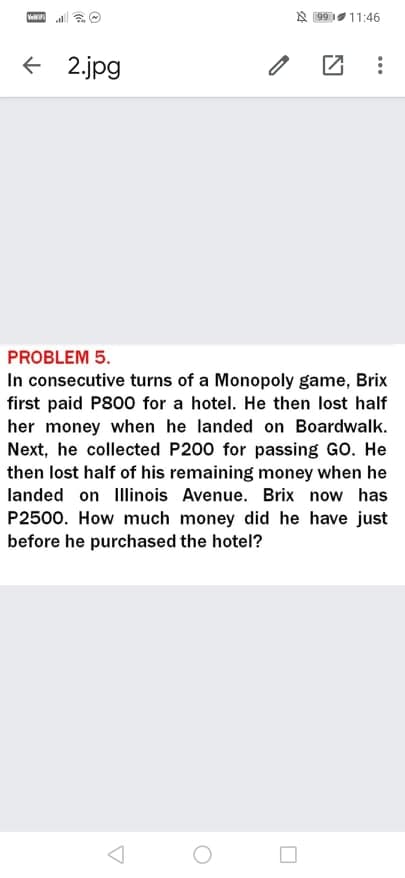 Ve
A 99111:46
+ 2.jpg
PROBLEM 5.
In consecutive turns of a Monopoly game, Brix
first paid P800 for a hotel. He then lost half
her money when he landed on Boardwalk.
Next, he collected P200 for passing GO. He
then lost half of his remaining money when he
landed on Ilinois Avenue. Brix now has
P2500. How much money did he have just
before he purchased the hotel?
