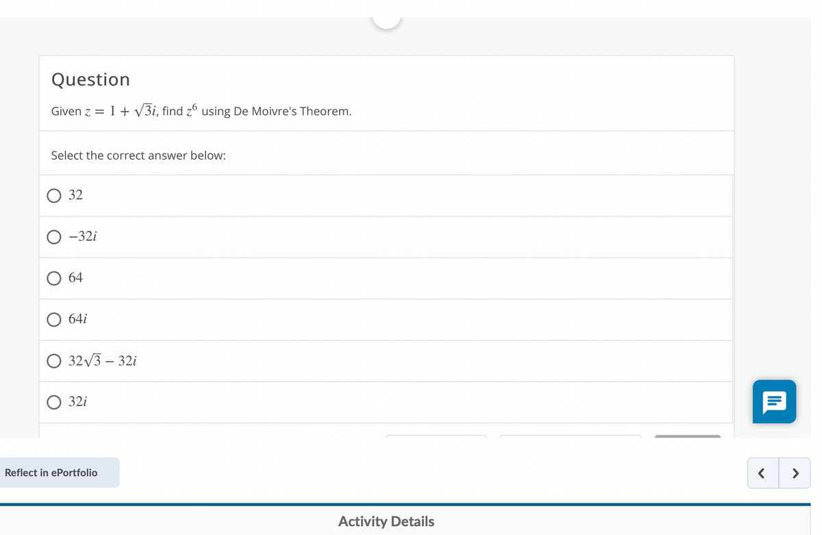 Question
Given z =
1 + v3i, find zº using De Moivre's Theorem.
Select the correct answer below:
32
-32i
О 64
64i
О 32 V3 - 321
O 32i
Reflect in ePortfolio
>
Activity Details
