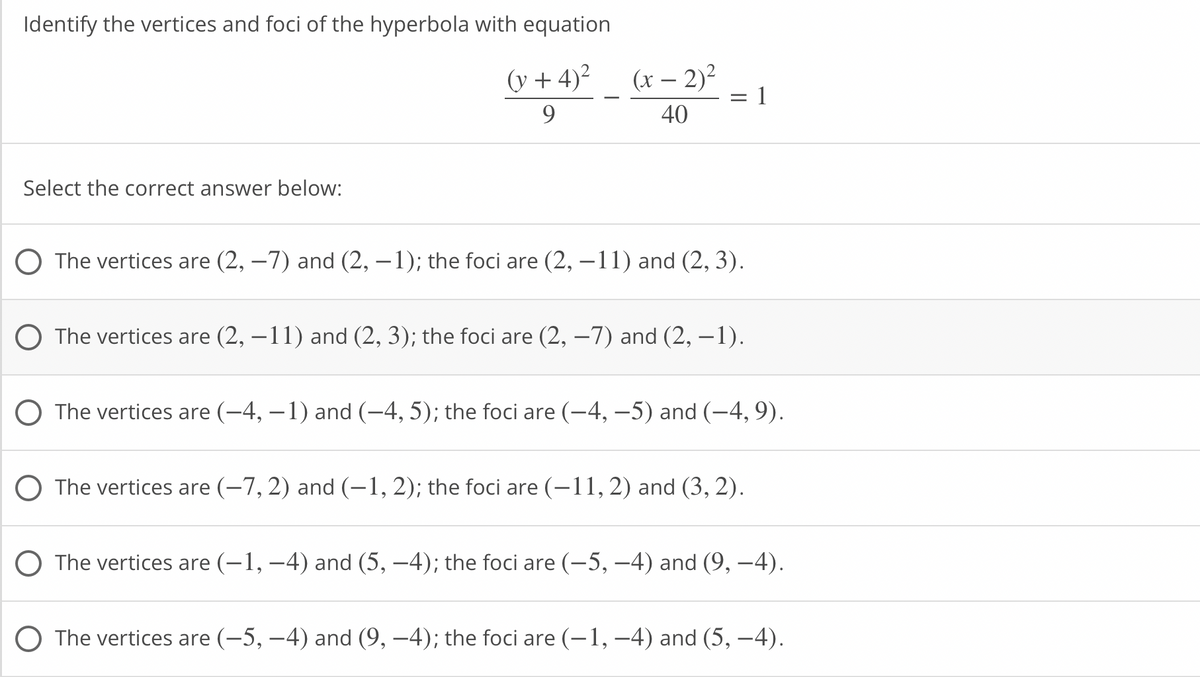Identify the vertices and foci of the hyperbola with equation
(y + 4)2
(x – 2)?
1
9
40
Select the correct answer below:
O The vertices are (2, –7) and (2, – 1); the foci are (2, –11) and (2, 3).
O The vertices are (2, –11) and (2, 3); the foci are (2, –7) and (2, –1).
O The vertices are (-4, – 1) and (-4, 5); the foci are (-4, –5) and (-4, 9).
O The vertices are (-7, 2) and (-1, 2); the foci are (-11, 2) and (3, 2).
O The vertices are (-1, –4) and (5, –4); the foci are (-5, –4) and (9, –4).
O The vertices are (-5, –4) and (9, –4); the foci are (-1, –4) and (5, –4).
