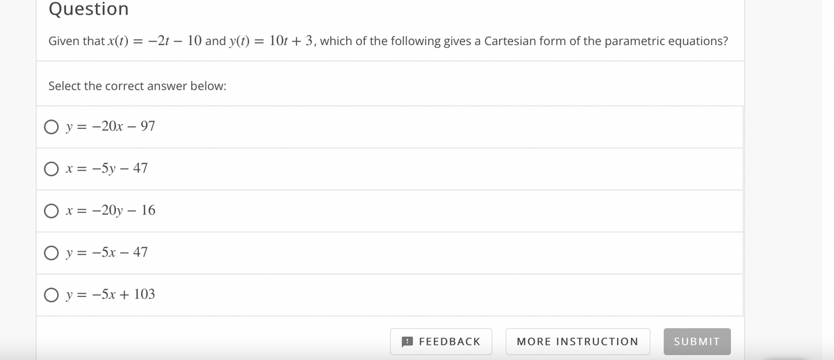 Question
Given that x(t) = -2t – 10 and y(t) = 10t + 3, which of the following gives a Cartesian form of the parametric equations?
Select the correct answer below:
O y = -20x –- 97
Ох%3 -5у — 47
O x =
- 20у — 16
Оу3 -5х — 47
O y = -5x + 103
FEEDBACK
MORE INSTRUCTION
SUBMIT
