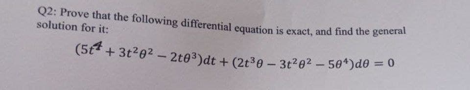 Q2: Prove that the following differential equation is exact, and find the general
solution for it:
(5t + 3t²0² - 2t0³)dt + (2t30-3t²0²-50¹)d0 = 0
