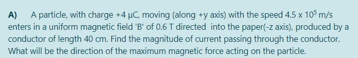A particle, with charge +4 µC, moving (along +y axis) with the speed 4.5 x 105 m/s
enters in a uniform magnetic field 'B' of 0.6 T directed into the paper(-z axis), produced by a
conductor of length 40 cm. Find the magnitude of current passing through the conductor.
What will be the direction of the maximum magnetic force acting on the particle.
A)

