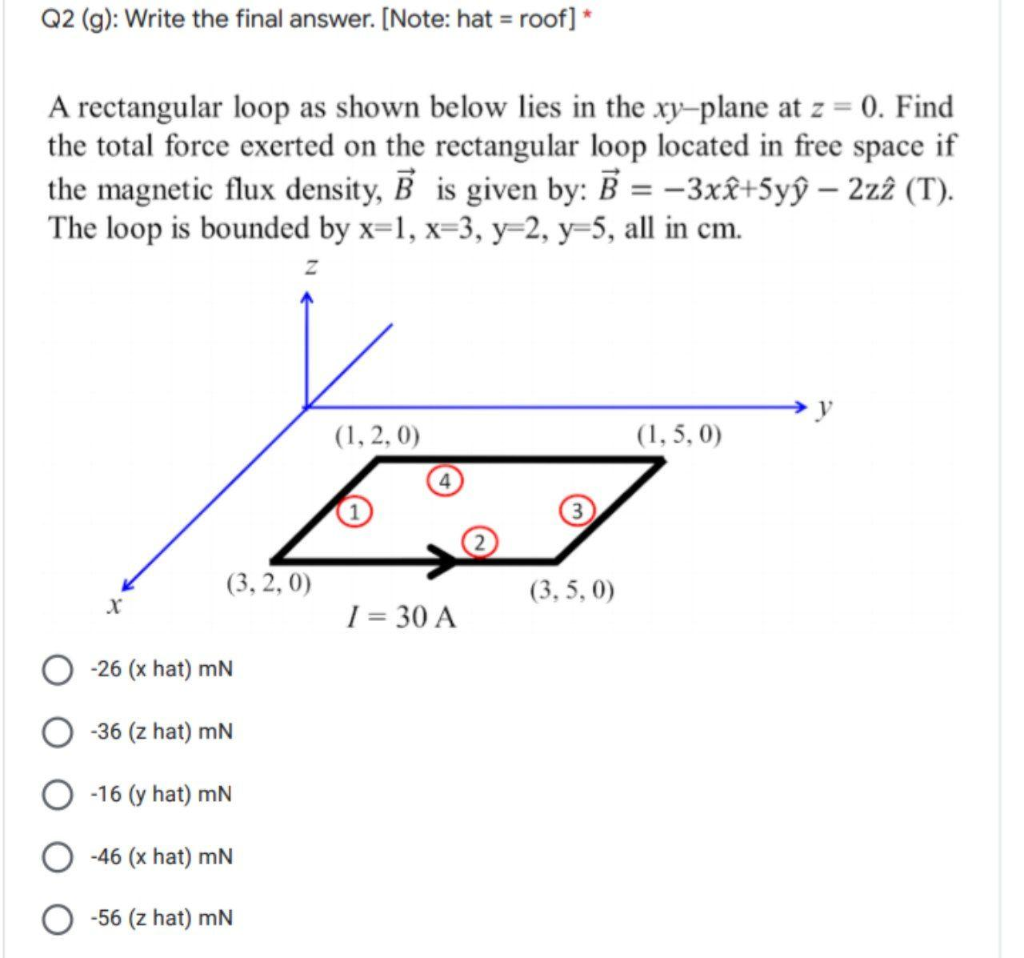 Q2 (g): Write the final answer. [Note: hat = roof] *
A rectangular loop as shown below lies in the xy-plane at z = 0. Find
the total force exerted on the rectangular loop located in free space if
the magnetic flux density, B is given by: B = -3xâ+5yŷ – 2z2 (T).
The loop is bounded by x=1, x=3, y=2, y=5, all in cm.
y
(1, 2, 0)
(1, 5, 0)
(3, 2, 0)
(3, 5, 0)
1 = 30 A
-26 (x hat) mN
-36 (z hat) mN
-16 (y hat) mN
-46 (x hat) mN
-56 (z hat) mN
