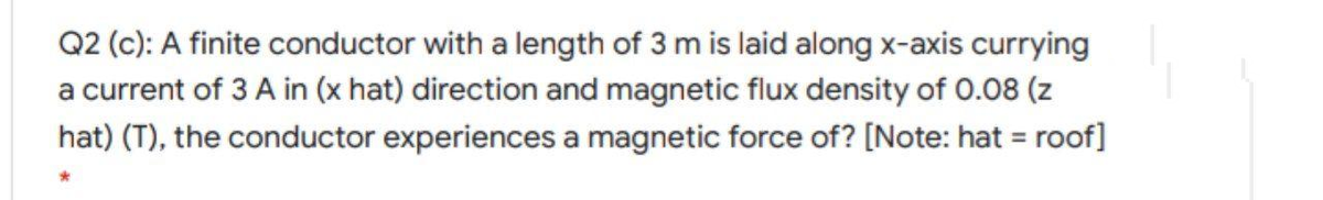 Q2 (c): A finite conductor with a length of 3 m is laid along x-axis currying
a current of 3 A in (x hat) direction and magnetic flux density of 0.08 (z
hat) (T), the conductor experiences a magnetic force of? [Note: hat = roof]
