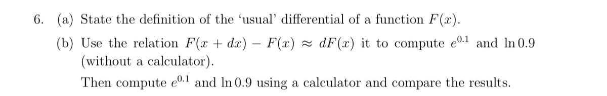 6. (a) State the definition of the 'usual' differential of a function F(x).
(b) Use the relation F(x + dx) – F(x) 2 dF(x) it to compute e0.1 and ln 0.9
(without a calculator).
Then compute e0.1 and In 0.9 using a calculator and compare the results.
