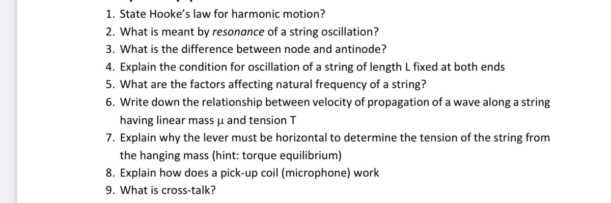 1. State Hooke's law for harmonic motion?
2. What is meant by resonance of a string oscillation?
3. What is the difference between node and antinode?
4. Explain the condition for oscillation of a string of length L fixed at both ends
5. What are the factors affecting natural frequency of a string?
6. Write down the relationship between velocity of propagation of a wave along a string
having linear mass u and tension T
7. Explain why the lever must be horizontal to determine the tension of the string from
the hanging mass (hint: torque equilibrium)
8. Explain how does a pick-up coil (microphone) work
9. What is cross-talk?

