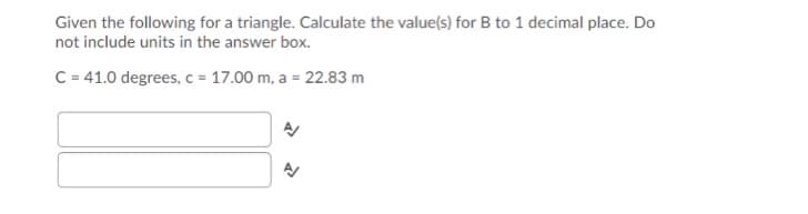 Given the following for a triangle. Calculate the value(s) for B to 1 decimal place. Do
not include units in the answer box.
C = 41.0 degrees, c = 17.00 m, a = 22.83 m
