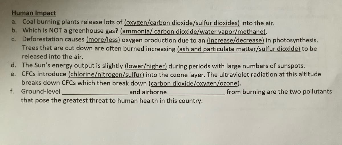 Human Impact
a. Coal burning plants release lots of (oxygen/carbon dioxide/sulfur dioxides) into the air.
b. Which is NOT a greenhouse gas? (ammonia/ carbon dioxide/water vapor/methane).
C. Deforestation causes (more/less) oxygen production due to an (increase/decrease) in photosynthesis.
Trees that are cut down are often burned increasing (ash and particulate matter/sulfur dioxide) to be
released into the air.
d. The Sun's energy output is slightly (lower/higher) during periods with large numbers of sunspots.
e. CFCS introduce (chlorine/nitrogen/sulfur) into the ozone layer. The ultraviolet radiation at this altitude
breaks down CFCS which then break down (carbon dioxide/oxygen/ozone).
f.
Ground-level
and airborne
from burning are the two pollutants
that pose the greatest threat to human health in this country.
