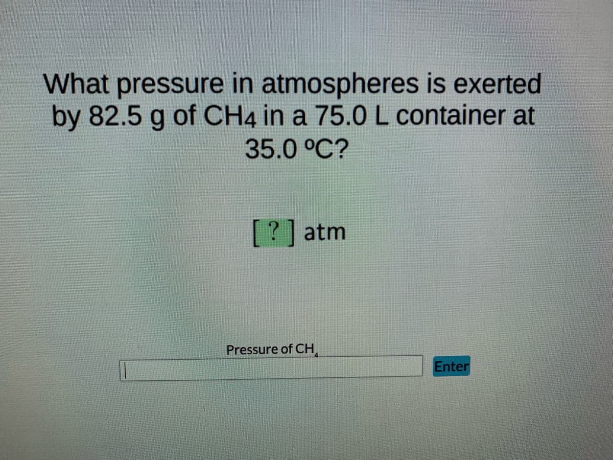 What pressure in atmospheres is exerted
by 82.5 g of CH4 in a 75.0 L container at
35.0 °C?
[?] atm
Enter
Pressure of CH