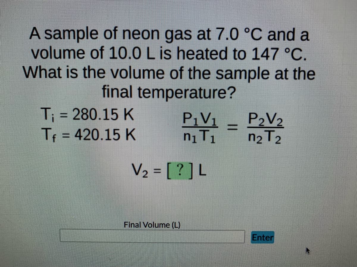 A sample of neon gas at 7.0 °C and a
volume of 10.0 L is heated to 147 °C.
What is the volume of the sample at the
final temperature?
T₁ = 280.15 K
P₁V₁
P₂V₂
Tf = 420.15 K
n₁ T₁
n₂ T2
Enter
V₂ = [?] L
Final Volume (L)