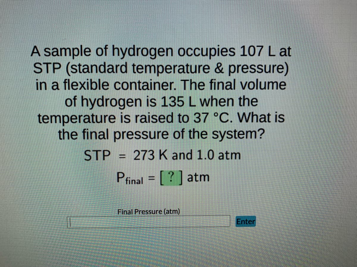 A sample of hydrogen occupies 107 L at
STP (standard temperature & pressure)
in a flexible container. The final volume
of hydrogen is 135 L when the
temperature is raised to 37 °C. What is
the final pressure of the system?
STP = 273 K and 1.0 atm
Pfinal = [?] atm
Final Pressure (atm)
Enter