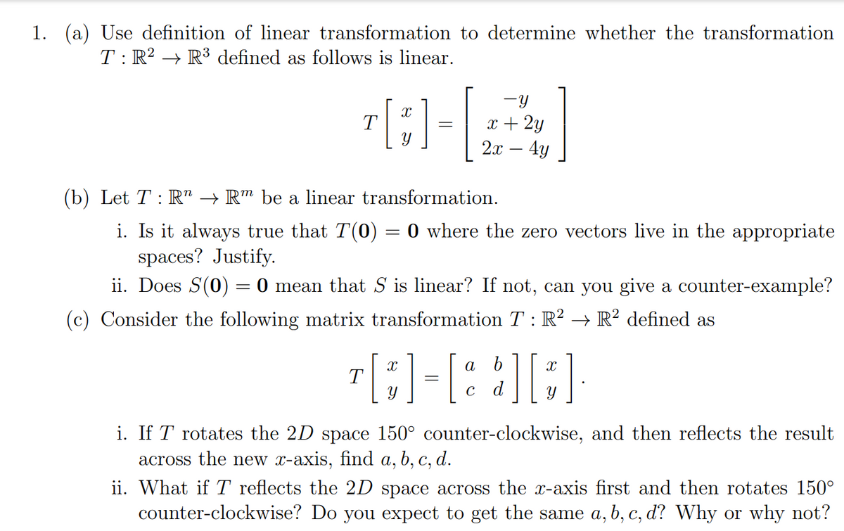 1. (a) Use definition of linear transformation to determine whether the transformation
T: R? → R³ defined as follows is linear.
-y
x + 2y
2.x – 4y
T
-
(b) Let T : R" → R™ be a linear transformation.
i. Is it always true that T(0) = 0 where the zero vectors live in the appropriate
spaces? Justify.
ii. Does S(0) = 0 mean that S is linear? If not, can you give a counter-example?
(c) Consider the following matrix transformation T: R? → R² defined as
r[;)-[: :][:]
Y
C
d
i. If T rotates the 2D space 150° counter-clockwise, and then reflects the result
across the new x-axis, find a, b, c, d.
ii. What if T reflects the 2D space across the x-axis first and then rotates 150°
counter-clockwise? Do you expect to get the same a, b, c, d? Why or why not?
