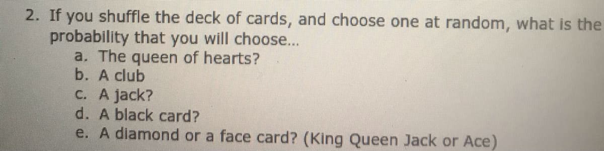 2. If you shuffle the deck of cards, and choose one at random, what is the
probability that you will choose...
a. The queen of hearts?
b. A club
C. A jack?
d. A black card?
e. A diamond or a face card? (King Queen Jack or Ace)
