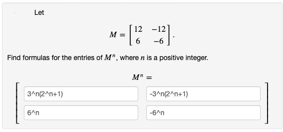 Let
12 -12
M =
6
-6
Find formulas for the entries of M", where n is a positive integer.
M" =
3^n(2^n+1)
-3^n(2^n+1)
6^n
-6^n
