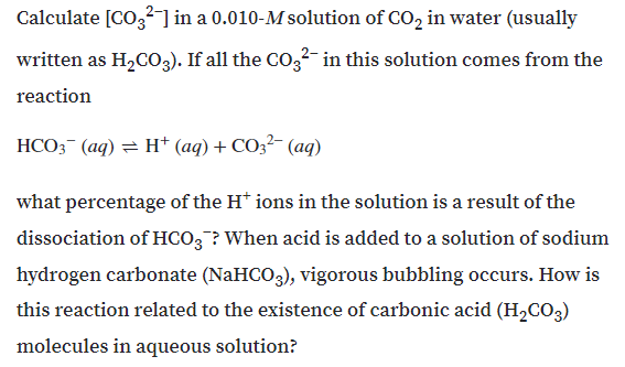 Calculate [CO,? ] in a 0.010-M solution of CO, in water (usually
written as H2C03). If all the CO,²- in this solution comes from the
reaction
HCO3 (aq) = H* (aq) + CO3?- (aq)
what percentage of the H* ions in the solution is a result of the
dissociation of HCO; ? When acid is added to a solution of sodium
hydrogen carbonate (NaHCO3), vigorous bubbling occurs. How is
this reaction related to the existence of carbonic acid (H,CO3)
molecules in aqueous solution?
