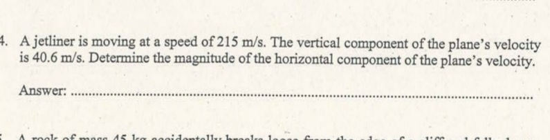 4. A jetliner is moving at a speed of 215 m/s. The vertical component of the plane's velocity
is 40.6 m/s. Determine the magnitude of the horizontal component of the plane's velocity.
Answer:
rook of mass 45 kg ee
11, be

