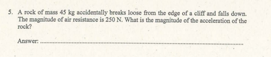 5. A rock of mass 45 kg accidentally breaks loose from the edge of a cliff and falls down.
The magnitude of air resistance is 250 N. What is the magnitude of the acceleration of the
rock?
Answer:
.......
