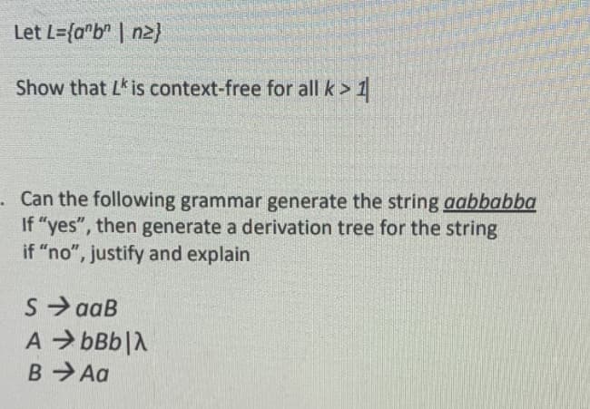 Let L={a*b" | n2}
Show that L is context-free for all k> 1
· Can the following grammar generate the string aabbabba
If "yes", then generate a derivation tree for the string
if "no", justify and explain
S aaB
A > bBb|A
B Aa
