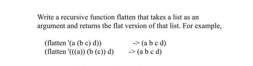 Write a recursive function flatten that takes a list as an
argument and returns the flat version of that list. For example,
(flatten '(a (b c) d))
(flatten '(((a)) (b (c)) d)
-> (a b c d)
-> (a b c d)
