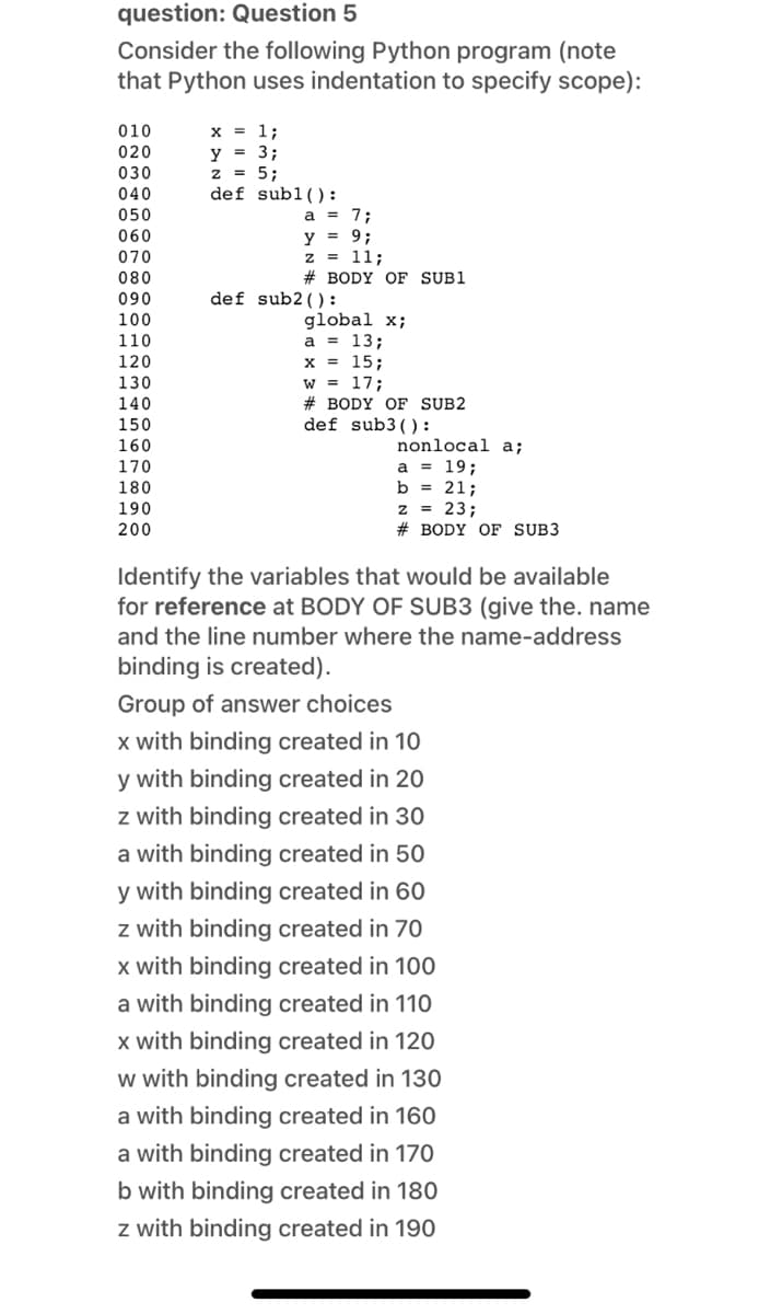 question: Question 5
Consider the following Python program (note
that Python uses indentation to specify scope):
х 1;
y = 3;
z = 5;
def sub1():
010
020
030
040
050
= 7;
y = 9;
z = 11;
060
070
080
# BODY OF SUB1
090
def sub2() :
100
global x;
a = 13;
x = 15;
w = 17;
# BODY OF SUB2
def sub3() :
110
120
130
140
150
160
nonlocal a;
a = 19;
b = 21;
z = 23;
# BODY OF SUB3
170
180
190
200
Identify the variables that would be available
for reference at BODY OF SUB3 (give the. name
and the line number where the name-address
binding is created).
Group of answer choices
x with binding created in 10
y with binding created in 20
z with binding created in 30
a with binding created in 50
y with binding created in 60
z with binding created in 70
x with binding created in 100
a with binding created in 110
x with binding created in 120
w with binding created in 130
a with binding created in 160
a with binding created in 170
b with binding created in 180
z with binding created in 190
