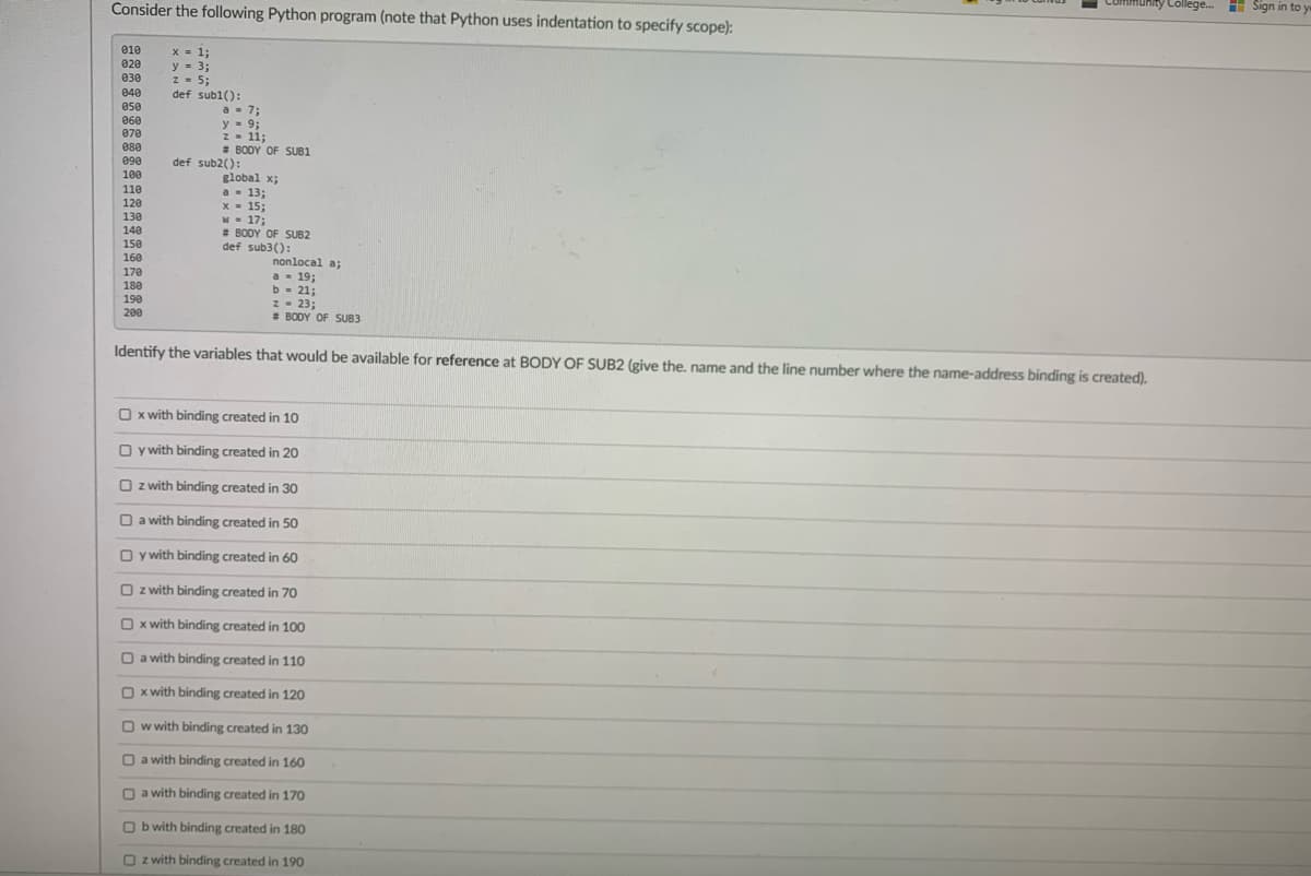 Consider the following Python program (note that Python uses indentation to specify scope):
unity College.
H Sign in to y
010
x = 1:
y = 3;
z - 5;
020
030
040
def subl():
a- 7;
y = 9;
Z- 11:
# BODY OF SUB1
050
060
070
080
090
def sub2():
100
global x;
a- 13;
x - 15;
W - 17;
* BODY OF SUB2
def sub3():
110
120
130
140
150
160
nonlocal a;
a - 19;
b - 21;
z- 23;
# BODY OF SUB3
170
180
190
200
Identify the variables that would be available for reference at BODY OF SUB2 (give the, name and the line number where the name-address binding is created).
O x with binding created in 10
O y with binding created in 20
O z with binding created in 30
O a with binding created in 50
O y with binding created in 60
O z with binding created in 70
O x with binding created in 100
O a with binding created in 110
O x with binding created in 120
O w with binding created in 130
O a with binding created in 160
O a with binding created in 170
O b with binding created in 180
O z with binding created in 190
