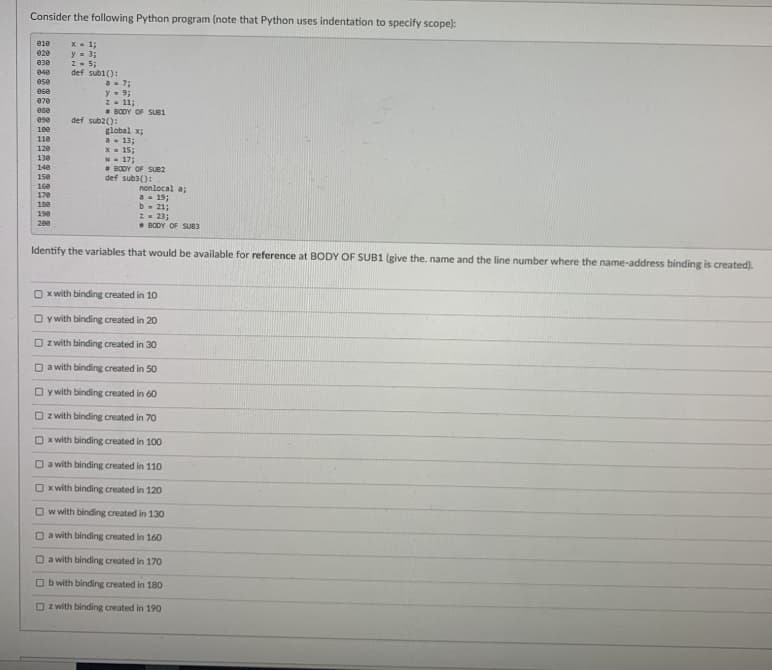 Consider the following Python program (note that Python uses indentation to specify scope):
X - 1;
y = 3;
Z- 5;
e1e
020
830
def subi():
a- 7;
y- 93;
Z- 11;
BODY OF SUB1
040
050
e6e
070
ese
ese
def sub2():
1ee
global x;
a- 13;
X- 15;
w- 17;
BODY OF SUB2
def sub3():
110
120
130
140
150
160
170
nonlocal a;
a = 19;
b- 21;
2- 23;
• BODY OF SUB3
18e
198
200
Identify the variables that would be available for reference at BODY OF SUB1 (give the. name and the line number where the name-address binding is created).
O x with binding created in 10
O y with binding created in 20
O z with binding created in 30
O a with binding created in 50
O y with binding created in 60
O z with binding created in 70
x with binding created in 100
a with binding created in 110
O x with binding created in 120
O w with binding created in 130
O a with binding created in 160
O a with binding created in 170
O b with binding created in 180
O z with binding created in 190
