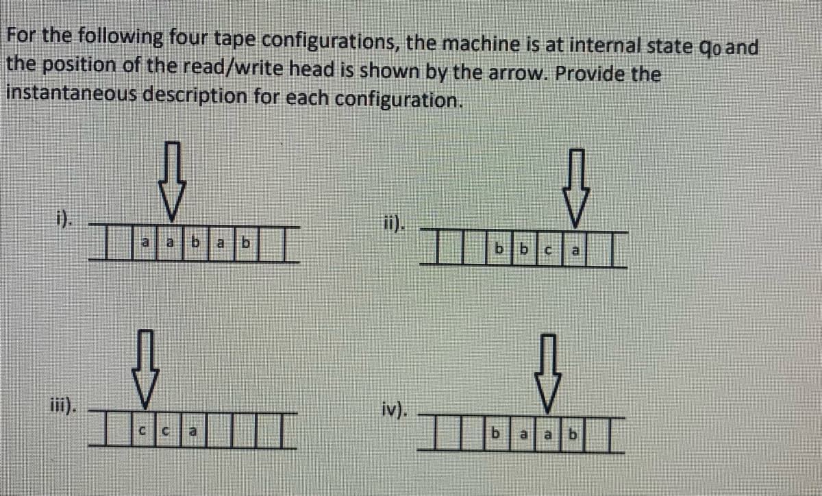 For the following four tape configurations, the machine is at internal state qo and
the position of the read/write head is shown by the arrow. Provide the
instantaneous description for each configuration.
i).
al
b.
a
b.
b bc
iii).
iv).
a
b.
a b
